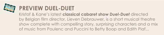 off the chart ... mus c kristof&kane PREVIEW DUEL-DUET Kristof & Kane’s latest classical cabaret show Duel-Duet directed  by Belgian film director, Lieven Debrauwer, is a short musical theatre  show complete with compelling story, surprising characters and a mix  of music from Poulenc and Puccini to Betty Boop and Edith Piaf...