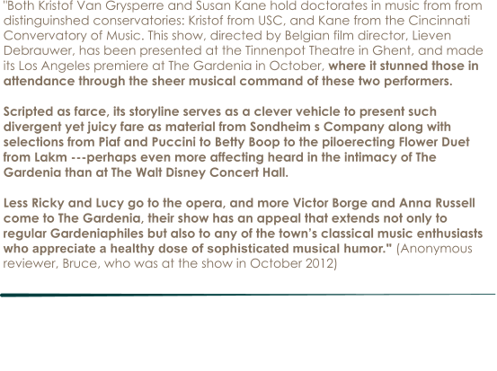"Both Kristof Van Grysperre and Susan Kane hold doctorates in music from from distinguinshed conservatories: Kristof from USC, and Kane from the Cincinnati Convervatory of Music. This show, directed by Belgian film director, Lieven Debrauwer, has been presented at the Tinnenpot Theatre in Ghent, and made its Los Angeles premiere at The Gardenia in October, where it stunned those in attendance through the sheer musical command of these two performers.   Scripted as farce, its storyline serves as a clever vehicle to present such divergent yet juicy fare as material from Sondheim s Company along with selections from Piaf and Puccini to Betty Boop to the piloerecting Flower Duet from Lakm ---perhaps even more affecting heard in the intimacy of The Gardenia than at The Walt Disney Concert Hall.  Less Ricky and Lucy go to the opera, and more Victor Borge and Anna Russell come to The Gardenia, their show has an appeal that extends not only to regular Gardeniaphiles but also to any of the town’s classical music enthusiasts who appreciate a healthy dose of sophisticated musical humor." (Anonymous reviewer, Bruce, who was at the show in October 2012)